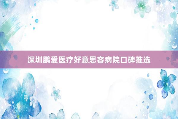 深圳鹏爱医疗好意思容病院口碑推选